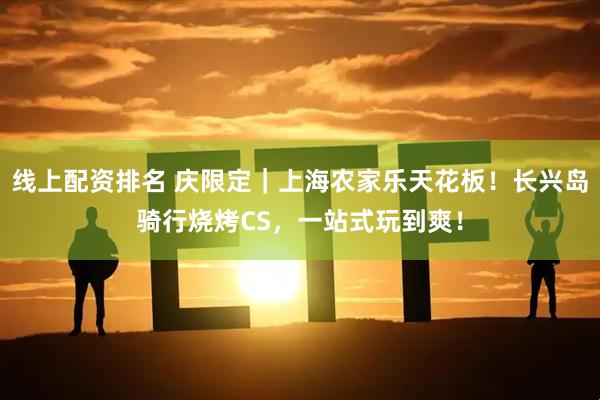 线上配资排名 庆限定｜上海农家乐天花板！长兴岛骑行烧烤CS，一站式玩到爽！