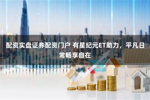 配资实盘证券配资门户 有星纪元ET助力，平凡日常畅享自在