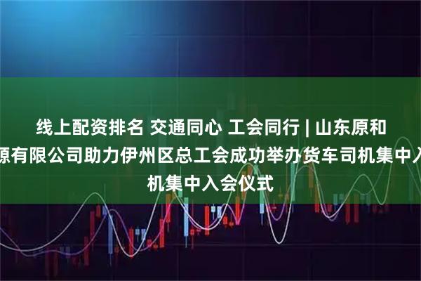 线上配资排名 交通同心 工会同行 | 山东原和人力资源有限公司助力伊州区总工会成功举办货车司机集中入会仪式