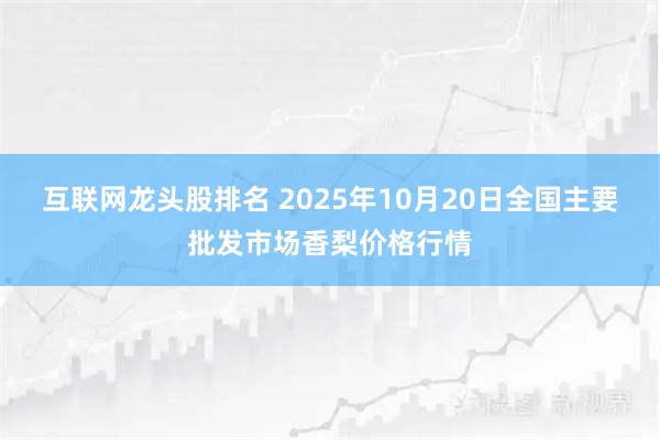 互联网龙头股排名 2025年10月20日全国主要批发市场香梨价格行情