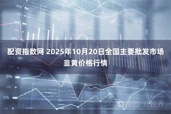 配资指数网 2025年10月20日全国主要批发市场韭黄价格行情