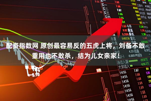 配资指数网 原创最容易反的五虎上将，刘备不敢重用也不敢杀，结为儿女亲家！