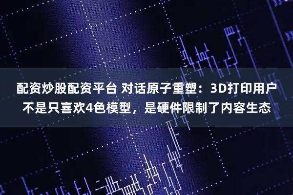 配资炒股配资平台 对话原子重塑：3D打印用户不是只喜欢4色模型，是硬件限制了内容生态