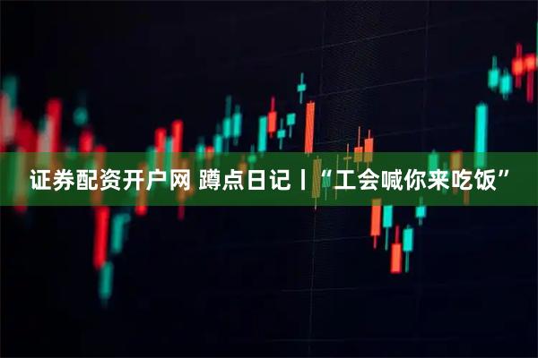证券配资开户网 蹲点日记丨“工会喊你来吃饭”