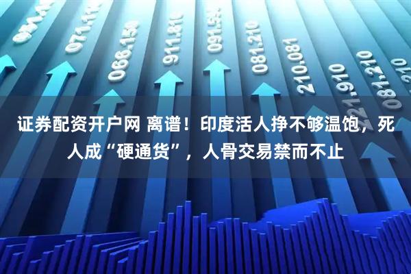 证券配资开户网 离谱！印度活人挣不够温饱，死人成“硬通货”，人骨交易禁而不止