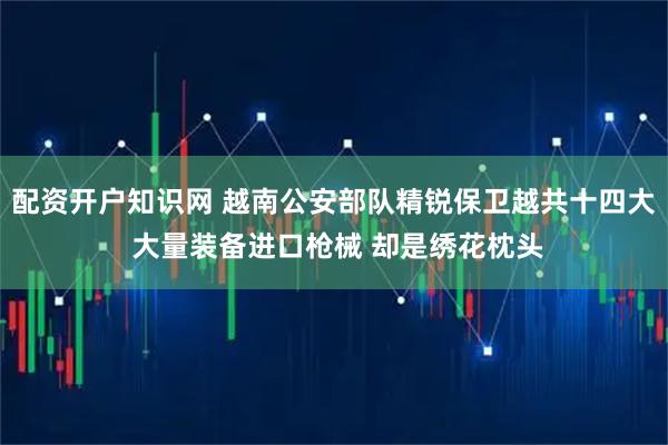配资开户知识网 越南公安部队精锐保卫越共十四大 大量装备进口枪械 却是绣花枕头