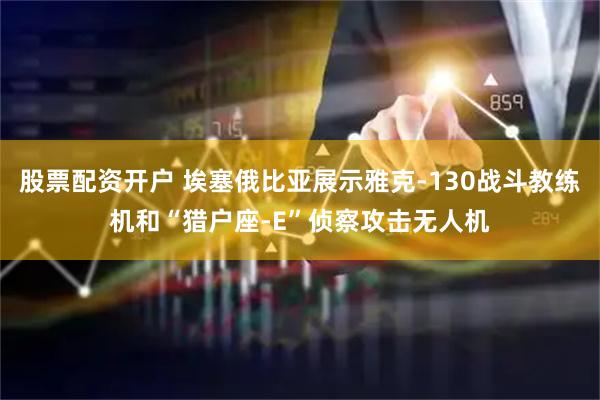 股票配资开户 埃塞俄比亚展示雅克-130战斗教练机和“猎户座-E”侦察攻击无人机
