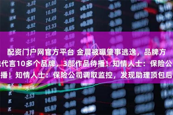 配资门户网官方平台 金晨被曝肇事逃逸，品牌方紧急删除直播预告，她代言10多个品牌，3部作品待播！知情人士：保险公司调取监控，发现助理顶包后报案