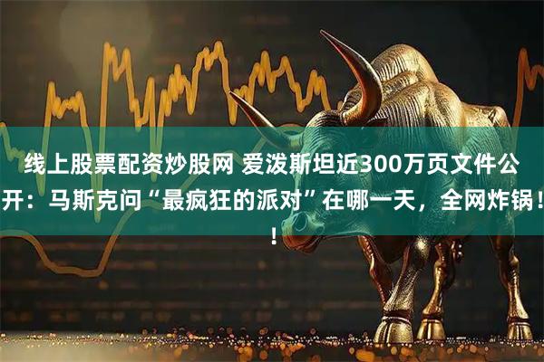 线上股票配资炒股网 爱泼斯坦近300万页文件公开：马斯克问“最疯狂的派对”在哪一天，全网炸锅！