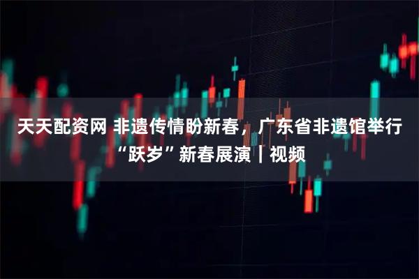 天天配资网 非遗传情盼新春，广东省非遗馆举行“跃岁”新春展演｜视频