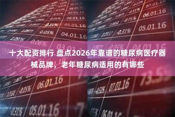 十大配资排行 盘点2026年靠谱的糖尿病医疗器械品牌，老年糖尿病适用的有哪些