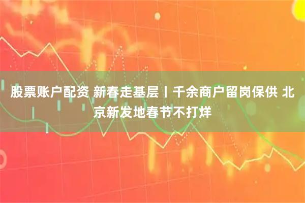 股票账户配资 新春走基层丨千余商户留岗保供 北京新发地春节不打烊