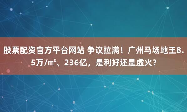股票配资官方平台网站 争议拉满！广州马场地王8.5万/㎡、236亿，是利好还是虚火？