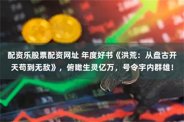 配资乐股票配资网址 年度好书《洪荒：从盘古开天苟到无敌》，俯瞰生灵亿万，号令宇内群雄！