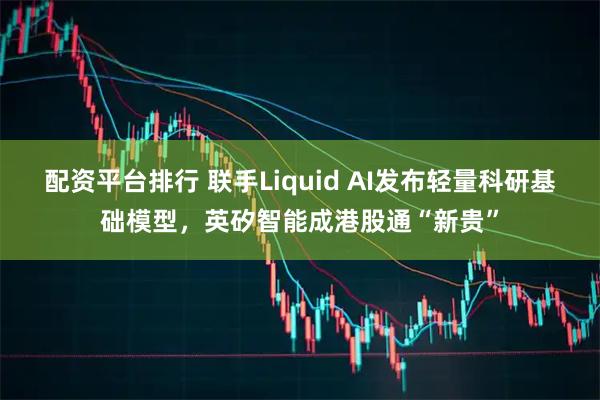 配资平台排行 联手Liquid AI发布轻量科研基础模型，英矽智能成港股通“新贵”