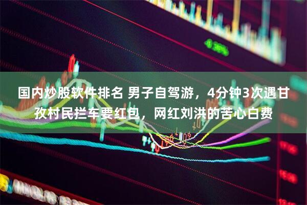 国内炒股软件排名 男子自驾游，4分钟3次遇甘孜村民拦车要红包，网红刘洪的苦心白费
