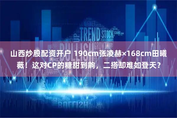 山西炒股配资开户 190cm张凌赫×168cm田曦薇！这对CP的糖甜到齁，二搭却难如登天？