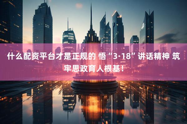 什么配资平台才是正规的 悟“3·18”讲话精神 筑牢思政育人根基！