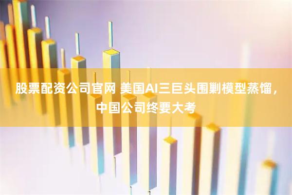 股票配资公司官网 美国AI三巨头围剿模型蒸馏，中国公司终要大考