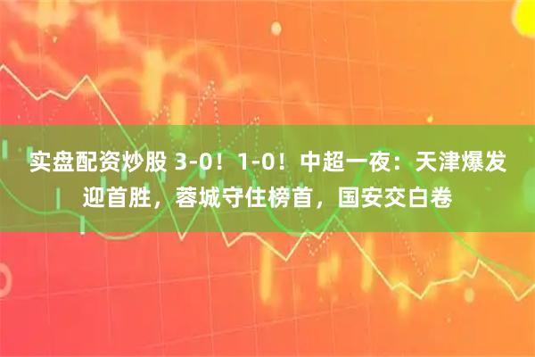 实盘配资炒股 3-0！1-0！中超一夜：天津爆发迎首胜，蓉城守住榜首，国安交白卷
