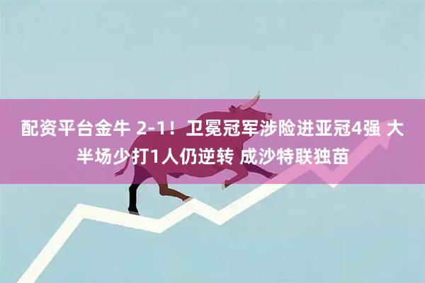 配资平台金牛 2-1！卫冕冠军涉险进亚冠4强 大半场少打1人仍逆转 成沙特联独苗