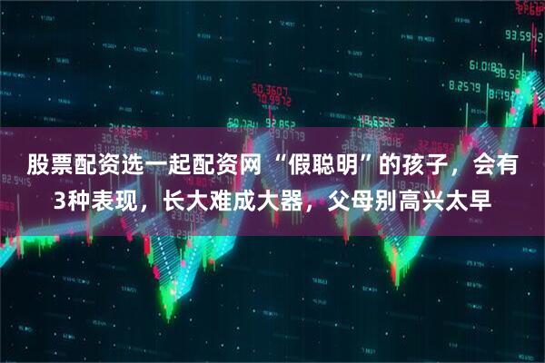 股票配资选一起配资网 “假聪明”的孩子，会有3种表现，长大难成大器，父母别高兴太早