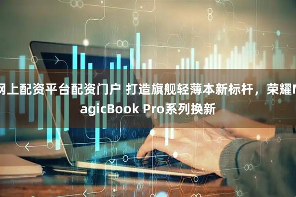 网上配资平台配资门户 打造旗舰轻薄本新标杆，荣耀MagicBook Pro系列换新