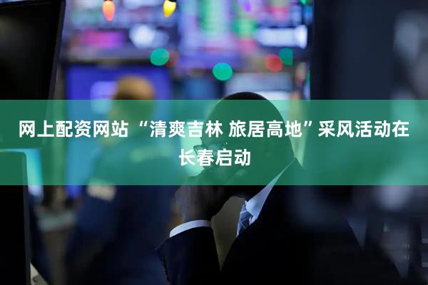 网上配资网站 “清爽吉林 旅居高地”采风活动在长春启动