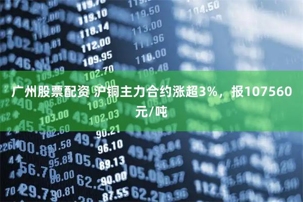 广州股票配资 沪铜主力合约涨超3%，报107560元/吨