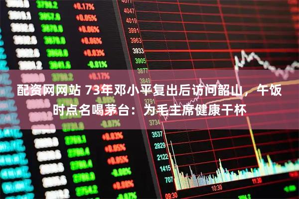 配资网网站 73年邓小平复出后访问韶山，午饭时点名喝茅台：为毛主席健康干杯