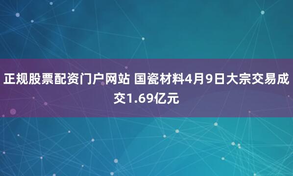 正规股票配资门户网站 国瓷材料4月9日大宗交易成交1.69亿元