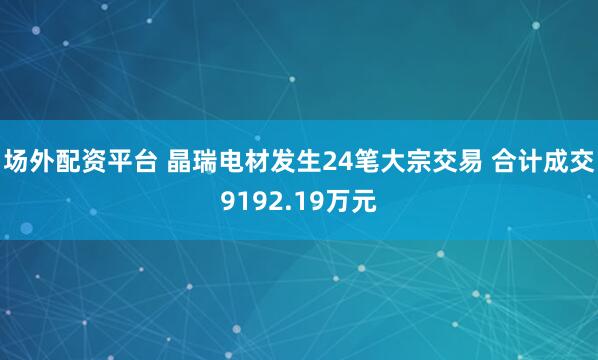 场外配资平台 晶瑞电材发生24笔大宗交易 合计成交9192.19万元