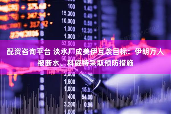 配资咨询平台 淡水厂成美伊互袭目标：伊朗万人被断水、科威特采取预防措施