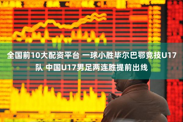 全国前10大配资平台 一球小胜毕尔巴鄂竞技U17队 中国U17男足两连胜提前出线