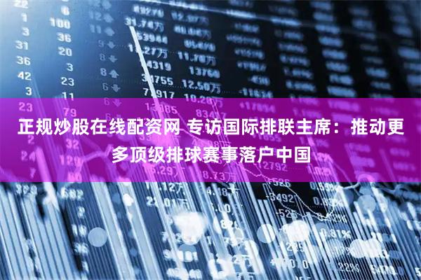 正规炒股在线配资网 专访国际排联主席：推动更多顶级排球赛事落户中国