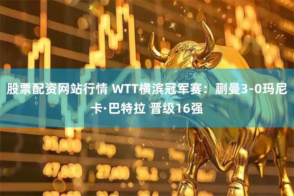 股票配资网站行情 WTT横滨冠军赛：蒯曼3-0玛尼卡·巴特拉 晋级16强